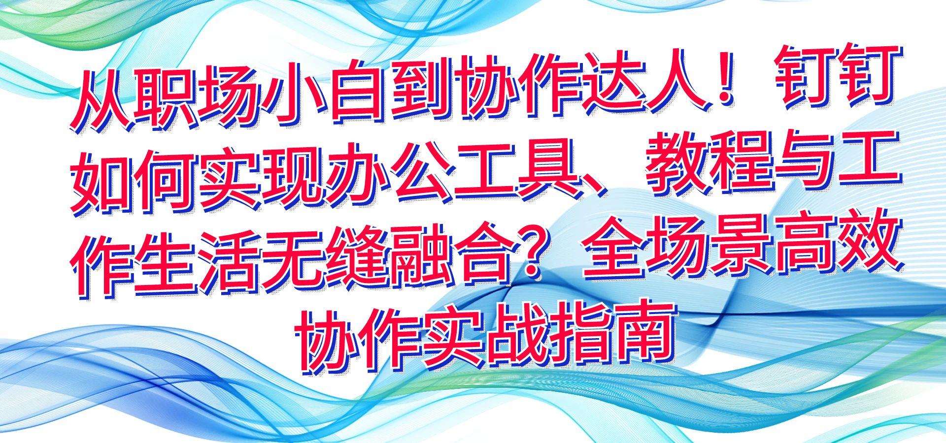 从职场小白到协作达人！钉钉如何实现办公工具、教程与工作生活无缝融合？全场景高效协作实战指南