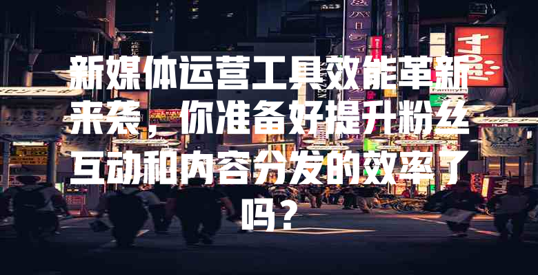 新媒体运营工具效能革新来袭,你准备好提升粉丝互动和内容分发的效率了吗?