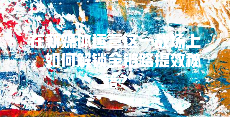 在新媒体运营这一战场上，如何解锁全链路提效秘籍？