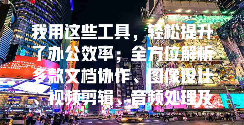 我用这些工具，轻松提升了办公效率；全方位解析多款文档协作、图像设计、视频剪辑、音频处理及系统优化工具的亮点与应用场景