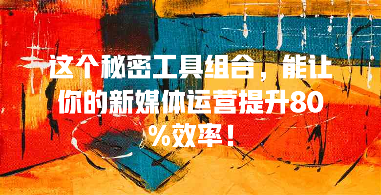 这个秘密工具组合,能让你的新媒体运营提升80%效率!