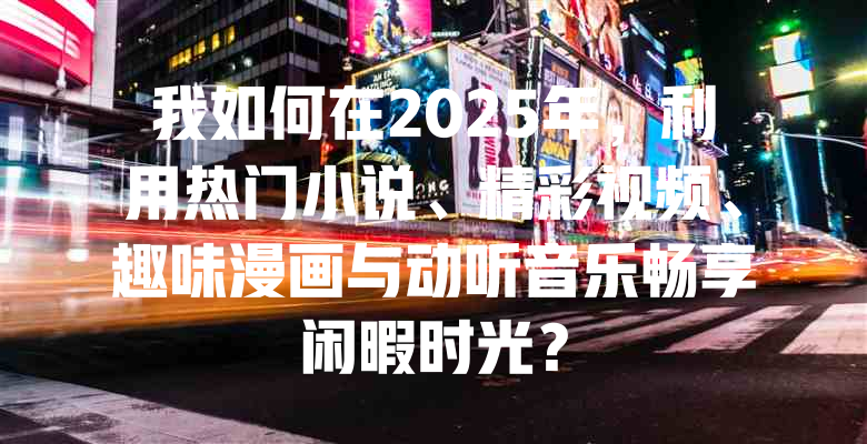 我如何在2025年，利用热门小说、精彩视频、趣味漫画与动听音乐畅享闲暇时光？