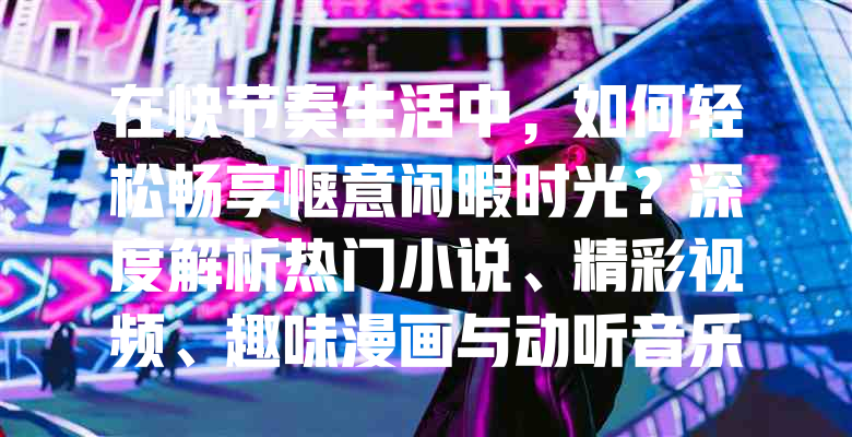 在快节奏生活中,如何轻松畅享惬意闲暇时光?深度解析热门小说、精彩视频、趣味漫画与动听音乐的多元娱乐价值与个性化选择!