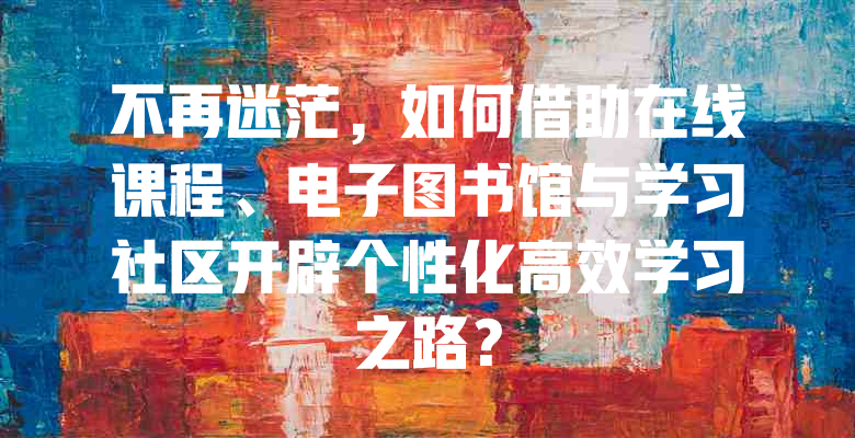 不再迷茫,如何借助在线课程、电子图书馆与学习社区开辟个性化高效学习之路?