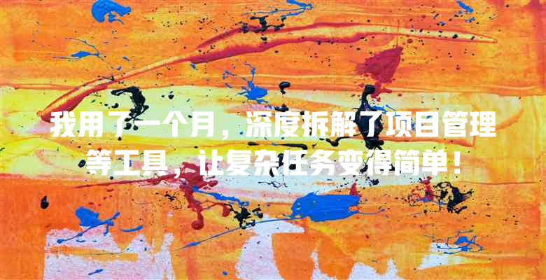 我用了一个月,深度拆解了项目管理等工具,让复杂任务变得简单!