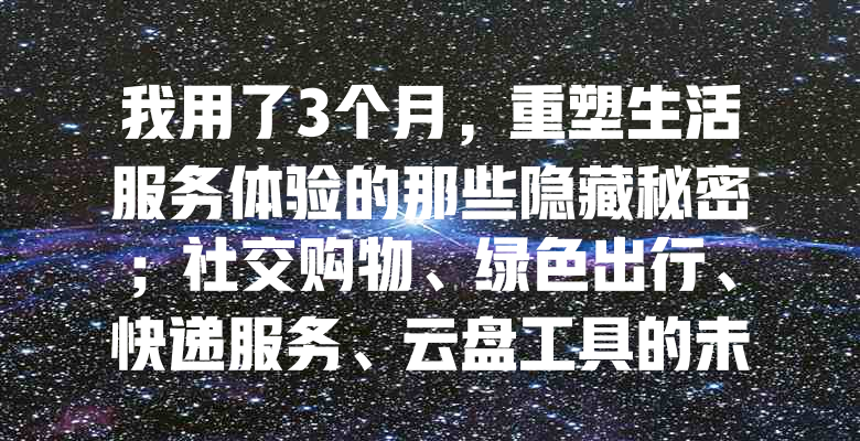 我用了3个月,重塑生活服务体验的那些隐藏秘密;社交购物、绿色出行、快递服务、云盘工具的未来趋势如何?