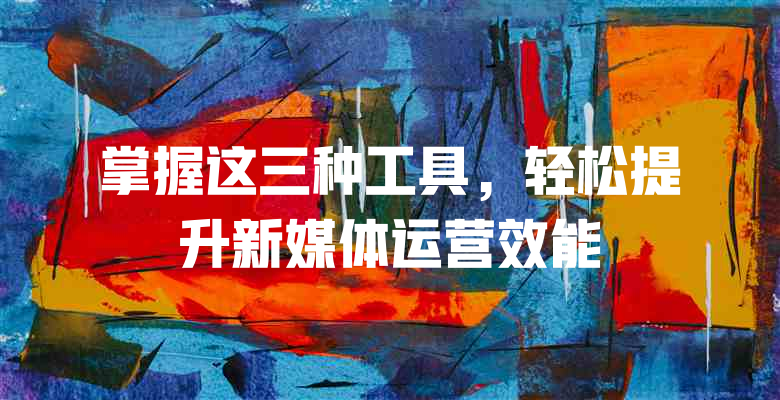 掌握这三种工具，轻松提升新媒体运营效能