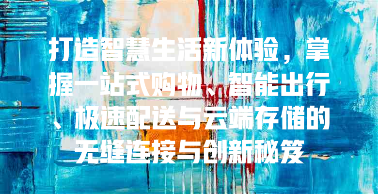 打造智慧生活新体验,掌握一站式购物、智能出行、极速配送与云端存储的无缝连接与创新秘笈