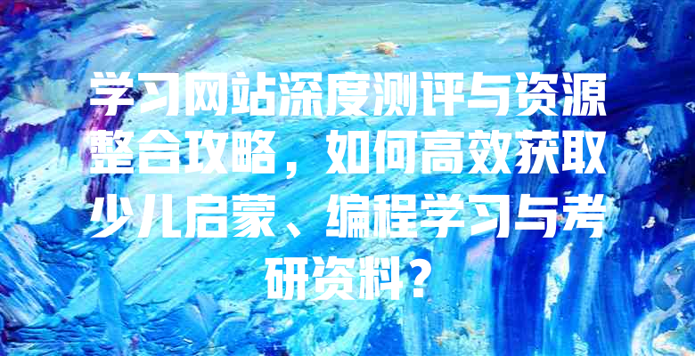 学习网站深度测评与资源整合攻略,如何高效获取少儿启蒙、编程学习与考研资料?