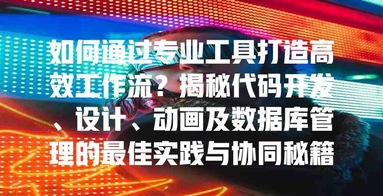 如何通过专业工具打造高效工作流？揭秘代码开发、设计、动画及数据库管理的最佳实践与协同秘籍