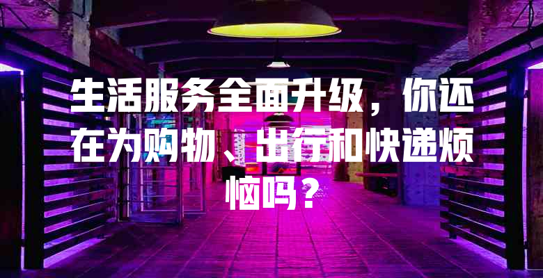 生活服务全面升级，你还在为购物、出行和快递烦恼吗？