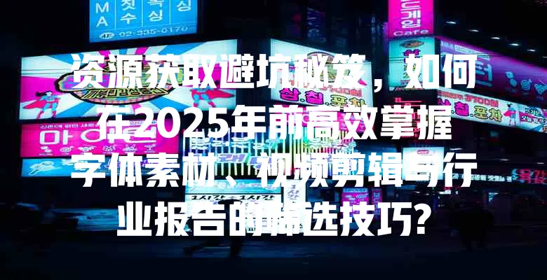 资源获取避坑秘笈，如何在2025年前高效掌握字体素材、视频剪辑与行业报告的筛选技巧?