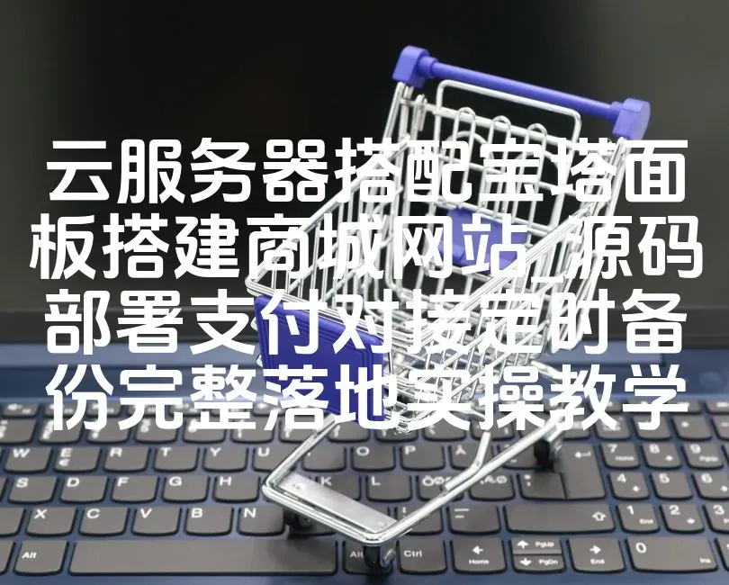 云服务器搭配宝塔面板搭建商城网站_源码部署支付对接定时备份完整落地实操教学