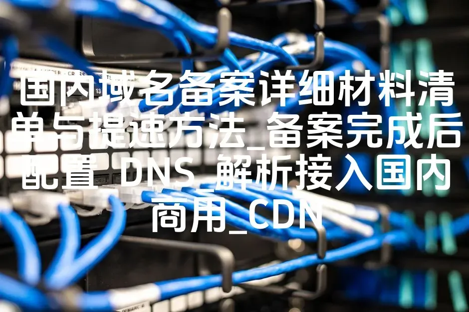 国内域名备案详细材料清单与提速方法_备案完成后配置_DNS_解析接入国内商用_CDN