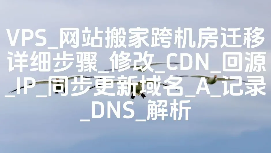 VPS_网站搬家跨机房迁移详细步骤_修改_CDN_回源_IP_同步更新域名_A_记录_DNS_解析