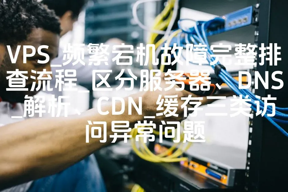 VPS_频繁宕机故障完整排查流程_区分服务器、DNS_解析、CDN_缓存三类访问异常问题