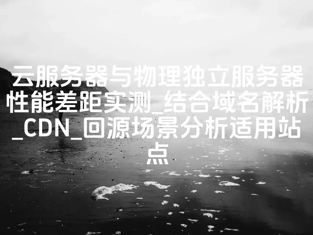 云服务器与物理独立服务器性能差距实测_结合域名解析_CDN_回源场景分析适用站点