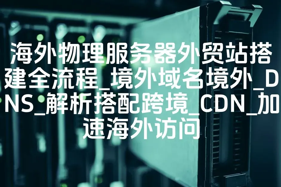 海外物理服务器外贸站搭建全流程_境外域名境外_DNS_解析搭配跨境_CDN_加速海外访问