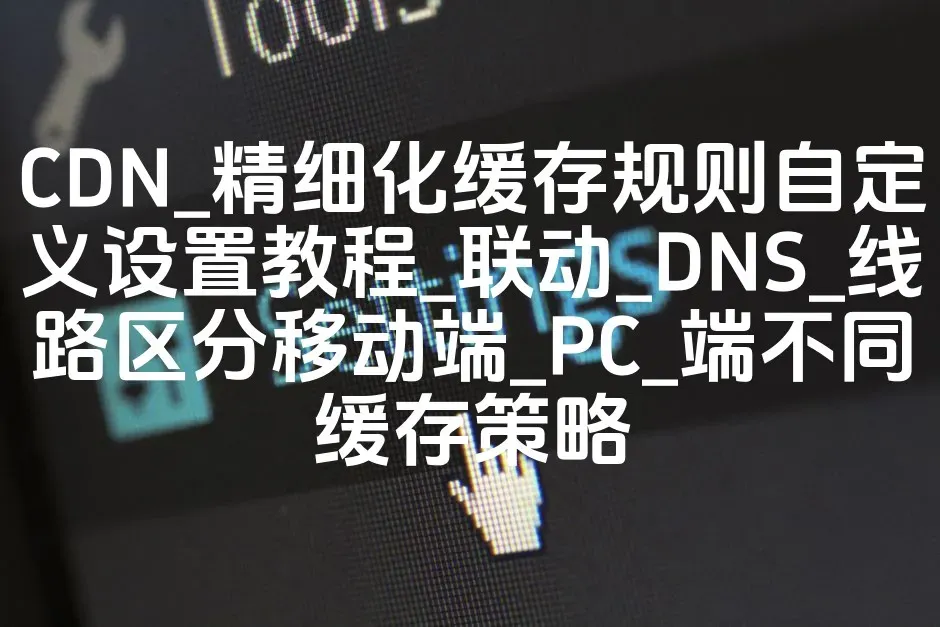 CDN_精细化缓存规则自定义设置教程_联动_DNS_线路区分移动端_PC_端不同缓存策略