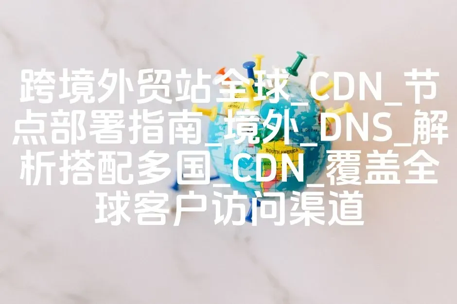 跨境外贸站全球_CDN_节点部署指南_境外_DNS_解析搭配多国_CDN_覆盖全球客户访问渠道