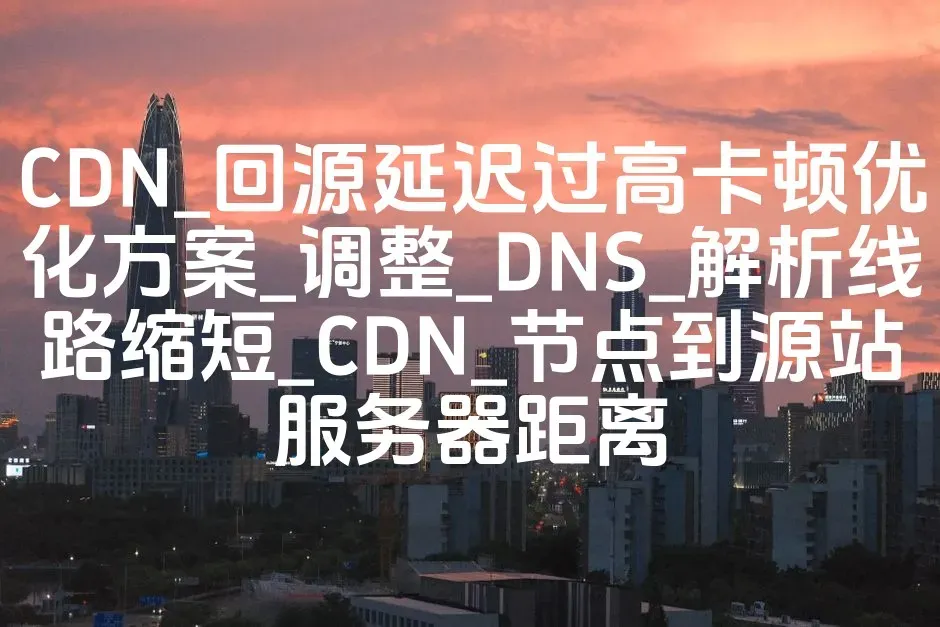 CDN_回源延迟过高卡顿优化方案_调整_DNS_解析线路缩短_CDN_节点到源站服务器距离