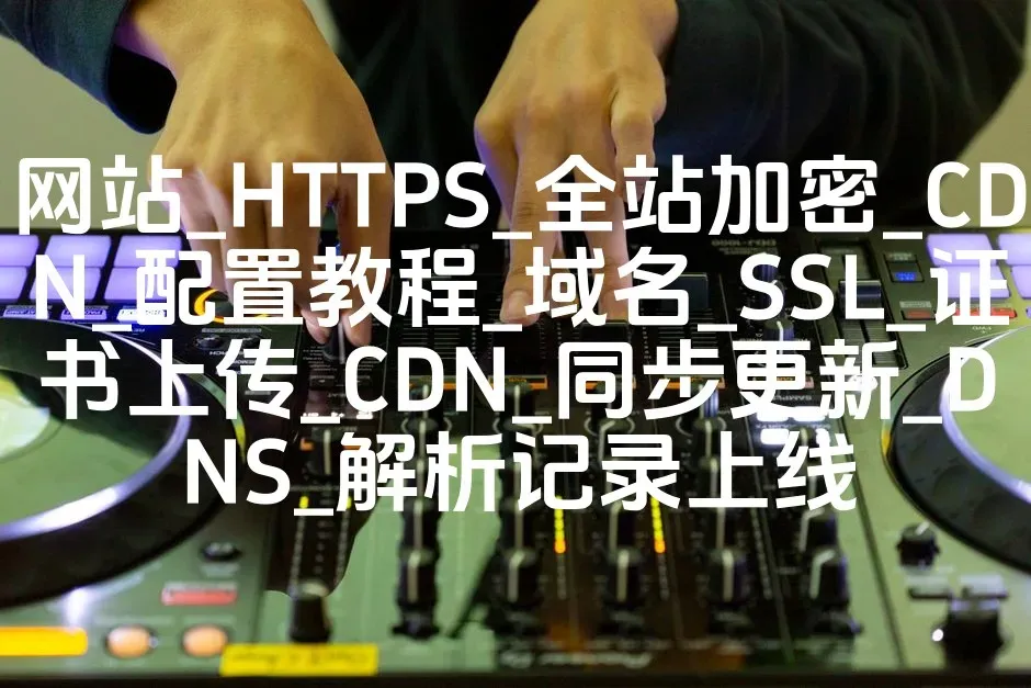 网站_HTTPS_全站加密_CDN_配置教程_域名_SSL_证书上传_CDN_同步更新_DNS_解析记录上线