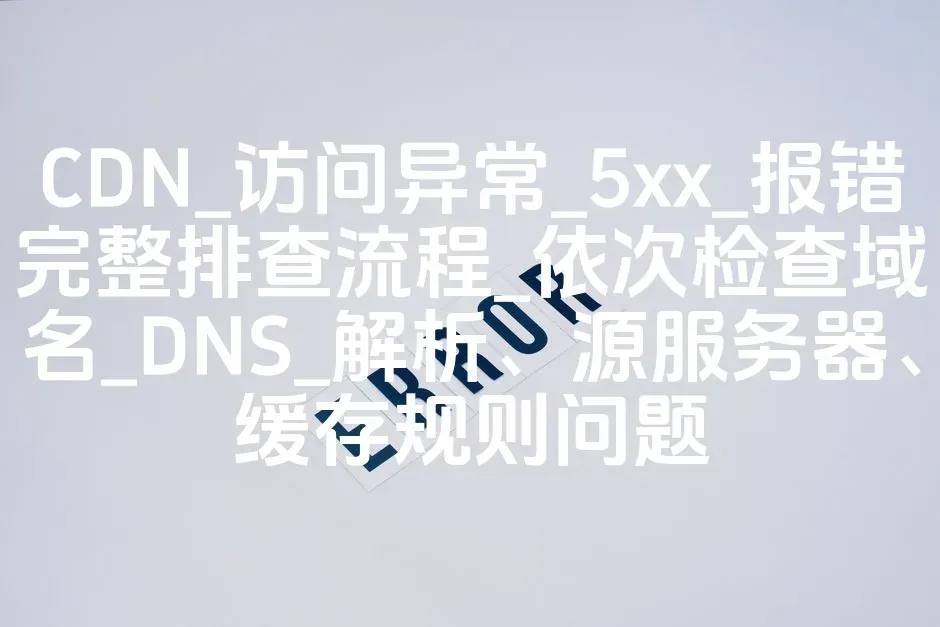 CDN_访问异常_5xx_报错完整排查流程_依次检查域名_DNS_解析、源服务器、缓存规则问题
