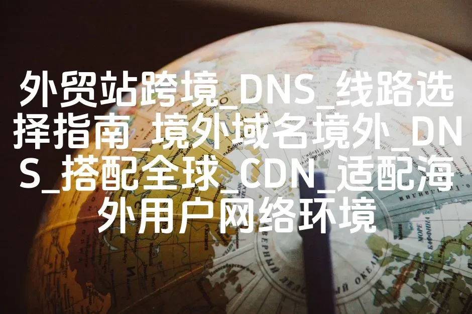外贸站跨境_DNS_线路选择指南_境外域名境外_DNS_搭配全球_CDN_适配海外用户网络环境