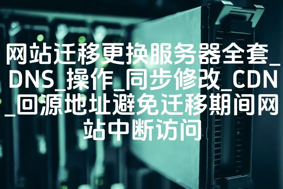网站迁移更换服务器全套_DNS_操作_同步修改_CDN_回源地址避免迁移期间网站中断访问