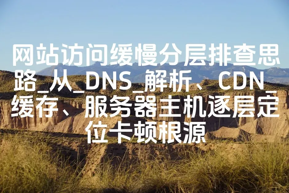 网站访问缓慢分层排查思路_从_DNS_解析、CDN_缓存、服务器主机逐层定位卡顿根源